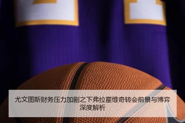 尤文图斯财务压力加剧之下弗拉霍维奇转会前景与博弈深度解析 | kaiyun