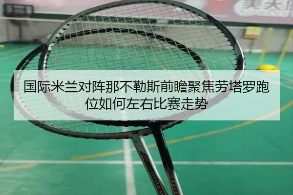 国际米兰对阵那不勒斯前瞻聚焦劳塔罗跑位如何左右比赛走势 | kaiyun